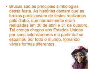 Bruxas são as principais simbologias dessa festa. As histórias contam que as bruxas participavam de festas realizadas pelo diabo, que normalmente eram realizadas em 30 de abril e 31 de outubro. Tal crença chegou aos Estados Unidos por seus colonizadores e a partir daí se espalhou por todo o mundo, tomando várias formas diferentes. 