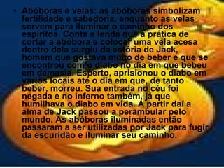 Abóboras e velas: as abóboras simbolizam fertilidade e sabedoria, enquanto as velas servem para iluminar o caminho dos espíritos. Conta a lenda que a prática de cortar a abóbora e colocar uma vela acesa dentro dela surgiu da estória de Jack, homem que gostava muito de beber e que se encontrou com o diabo no dia em que bebeu em demasia. Esperto, aprisionou o diabo em vários locais até o dia em que, de tanto beber, morreu. Sua entrada no céu foi negada e no inferno também, já que humilhava o diabo em vida. A partir daí a alma de Jack passou a perambular pelo mundo. As abóboras iluminadas então passaram a ser utilizadas por Jack para fugir da escuridão e iluminar seu caminho.   