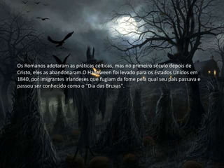 Os Romanos adotaram as práticas célticas, mas no primeiro século depois de
Cristo, eles as abandonaram.O Halloween foi levado para os Estados Unidos em
1840, por imigrantes irlandeses que fugiam da fome pela qual seu país passava e
passou ser conhecido como o "Dia das Bruxas".
 