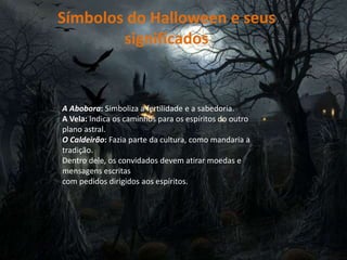 Símbolos do Halloween e seus
significados
A Abobora: Simboliza a fertilidade e a sabedoria.
A Vela: Indica os caminhos para os espíritos do outro
plano astral.
O Caldeirão: Fazia parte da cultura, como mandaria a
tradição.
Dentro dele, os convidados devem atirar moedas e
mensagens escritas
com pedidos dirigidos aos espíritos.
 