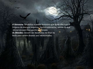 A Vassoura: Simboliza o poder feminino que pode efectuar a
limpeza da energia negativa. Equivocadamente, pensa-se que
ela servia para transporte das bruxas.
As Moedas: Devem ser recolhidas no final da
festa para serem doadas aos necessitados.
 