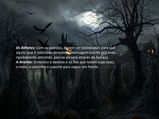 Os Bilhetes: Com os pedidos, devem ser incinerados para que
aquilo que é solicitado através da mensagem escrita seja mais
rapidamente atendido, pois se elevará através da fumaça.
A Aranha: Simboliza o destino e os fios que tecem suas teias,
o meio, o caminho e suporte para seguir em frente.
 