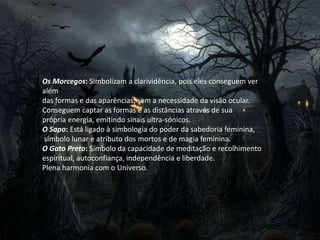 Os Morcegos: Simbolizam a clarividência, pois eles conseguem ver
além
das formas e das aparências, sem a necessidade da visão ocular.
Conseguem captar as formas e as distâncias através de sua
própria energia, emitindo sinais ultra-sónicos.
O Sapo: Está ligado à simbologia do poder da sabedoria feminina,
símbolo lunar e atributo dos mortos e de magia feminina.
O Gato Preto: Símbolo da capacidade de meditação e recolhimento
espiritual, autoconfiança, independência e liberdade.
Plena harmonia com o Universo.
 