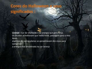 Cores do Halloween e seus
significados :
Laranja - Cor da vitalidade e da energia que gera força.
Os druidas acreditavam que nesta noite, passagem para o Ano
Novo,
espíritos de outros planos se aproximavam dos vivos para
vampirizar
a energia vital encontrada na cor laranja
 