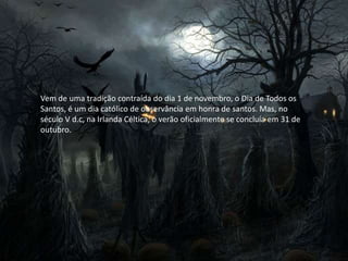 Vem de uma tradição contraída do dia 1 de novembro, o Dia de Todos os
Santos, é um dia católico de observância em honra de santos. Mas, no
século V d.c, na Irlanda Céltica, o verão oficialmente se concluía em 31 de
outubro.
 