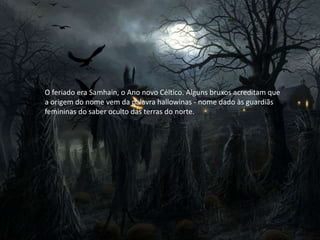 O feriado era Samhain, o Ano novo Céltico. Alguns bruxos acreditam que
a origem do nome vem da palavra hallowinas - nome dado às guardiãs
femininas do saber oculto das terras do norte.
 