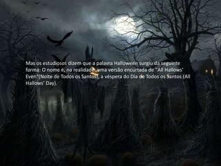 Mas os estudiosos dizem que a palavra Halloween surgiu da seguinte
forma: O nome é, na realidade, uma versão encurtada de "All Hallows'
Even"(Noite de Todos os Santos), a véspera do Dia de Todos os Santos (All
Hallows' Day).
 