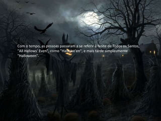 Com o tempo, as pessoas passaram a se referir à Noite de Todos os Santos,
"All Hallows' Even", como "Hallowe'en", e mais tarde simplesmente
"Halloween".
 