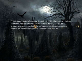 O Halloween marca o fim oficial do verão e o início do ano-novo. Celebra
também o final da terceira e última colheita do ano, o início do
armazenamento de provisões para o inverno, o início do período de
retorno dos rebanhos do pasto e a renovação de suas leis.
 