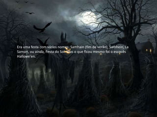 Era uma festa com vários nomes: Samhain (fim de verão), Samhein, La
Samon, ou ainda, Festa do Sol. Mas o que ficou mesmo foi o escocês
Hallowe'en.
 