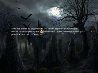 Uma das lendas de origem celta fala que os espíritos de todos que
morreram ao longo daquele ano voltariam à procura de corpos vivos para
possuir e usar pelo próximo ano.
 