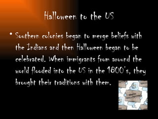 Halloween to the US Southern colonies began to merge beliefs with the Indians and then Halloween began to be celebrated. When immigrants from around the world flooded into the US in the 1800’s, they brought their traditions with them.  
