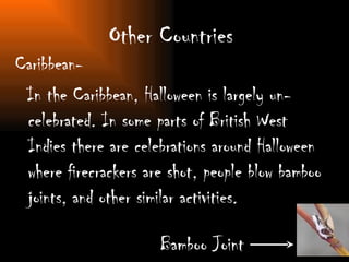 Other Countries  Caribbean- In the Caribbean, Halloween is largely un-celebrated. In some parts of British West Indies there are celebrations around Halloween where firecrackers are shot, people blow bamboo joints, and other similar activities.  Bamboo Joint 