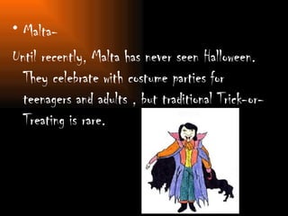 Malta- Until recently, Malta has never seen Halloween. They celebrate with costume parties for teenagers and adults , but traditional Trick-or-Treating is rare. 