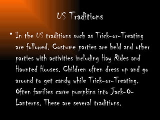 US Traditions In the US traditions such as Trick-or-Treating are followed. Costume parties are held and other parties with activities including Hay Rides and Haunted Houses. Children often dress up and go around to get candy while Trick-or-Treating. Often families carve pumpkins into Jack-O-Lanterns. These are several traditions. 