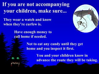 You and your children know in
advance the route they will be taking.
If you are not accompanying
your children, make sure...
They wear a watch and know
when they’re curfew is.
Have enough money to
call home if needed.
Not to eat any candy until they get
home and you inspect it first.
 