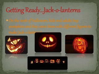  On the week of Halloween, kids and adults buy 
pumpkins and they carve themwith different figures to 
make Jack-o-lanterns! 
 