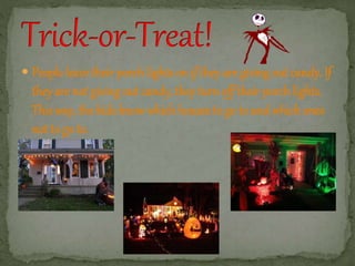  People leave their porch lights on if they are giving out candy. If 
they are not giving out candy, they turn off their porch lights. 
This way, the kids know which houses to go to and which ones 
not to go to. 
 