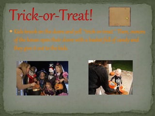  Kids knock on the doors and yell ``trick-or-treat.´´ Then, owners 
of the house open their doors with a basket full of candy and 
they give it out to the kids. 
 