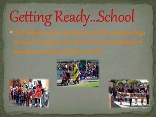  On Halloween day, kids dress up in their costumes to go 
to school. Sometimes, the entire school participates in a 
parade and moms and dads can visit! 
 