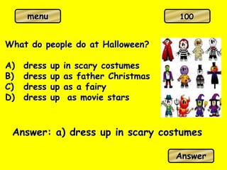 menu
What do people do at Halloween?
A) dress up in scary costumes
B) dress up as father Christmas
C) dress up as a fairy
D) dress up as movie stars
Answer: a) dress up in scary costumes
Answer
100
 