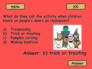 menu
What do they call the activity when children
knock on people’s doors on Halloween?
a) Trespassing
b) Trick or treating
c) Pumpkin carving
d) Making bonfires
Answer: b) trick or treating
Answer
300
 