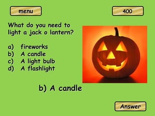 menu
What do you need to
light a jack o lantern?
a) fireworks
b) A candle
c) A light bulb
d) A flashlight
b) A candle
Answer
400
 