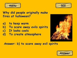menu
Why did people originally make
fires at halloween?
a) to keep warm
b) To scare away evils spirits
c) It looks cools
d) To create atmosphere
Answer: b) to scare away evil spirits
Answer
500
 