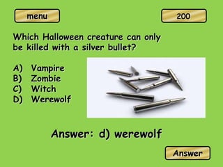 menu
Which Halloween creature can only
be killed with a silver bullet?
A) Vampire
B) Zombie
C) Witch
D) Werewolf
Answer: d) werewolf
Answer
200
 