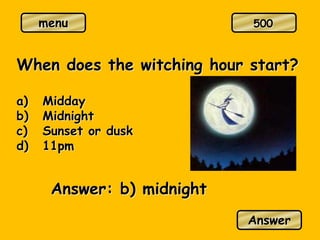 menu
When does the witching hour start?
a) Midday
b) Midnight
c) Sunset or dusk
d) 11pm
Answer: b) midnight
Answer
500
 