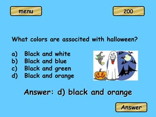 menu
Answer: d) black and orange
Answer
200
What colors are associted with halloween?
a) Black and white
b) Black and blue
c) Black and green
d) Black and orange
 