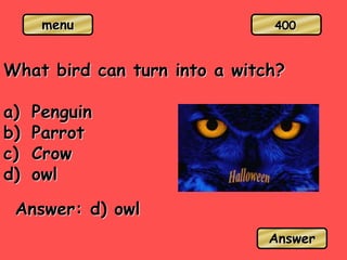 menu
What bird can turn into a witch?
a) Penguin
b) Parrot
c) Crow
d) owl
Answer: d) owl
Answer
400
 