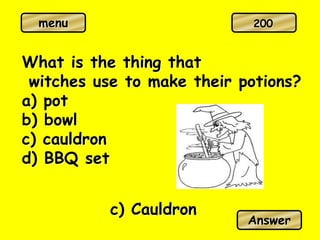 menu
What is the thing that
witches use to make their potions?
a) pot
b) bowl
c) cauldron
d) BBQ set
c) Cauldron
Answer
200
 