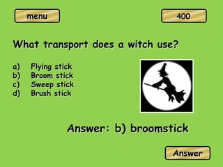 menu
What transport does a witch use?
a) Flying stick
b) Broom stick
c) Sweep stick
d) Brush stick
Answer: b) broomstick
Answer
400
 