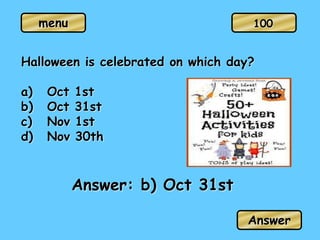 menu
Halloween is celebrated on which day?
a) Oct 1st
b) Oct 31st
c) Nov 1st
d) Nov 30th
Answer: b) Oct 31st
Answer
100
 