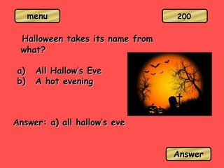 menu
Halloween takes its name from
what?
a) All Hallow’s Eve
b) A hot evening
Answer: a) all hallow’s eve
Answer
200
 