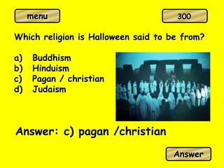 menu
Which religion is Halloween said to be from?
a) Buddhism
b) Hinduism
c) Pagan / christian
d) Judaism
Answer: c) pagan /christian
Answer
300
 
