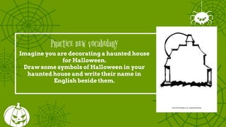 Practice new vocabulary
Imagine you are decorating a haunted house
for Halloween.
Draw some symbols of Halloween in your
haunted house and write their name in
English beside them.
 
