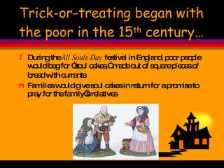 Trick-or-treating began with the poor in the 15 th  century… During the  All Souls Day  festival in England, poor people would beg for “soul cakes,” made out of square pieces of bread with currants   Families would give soul cakes in return for a promise to pray for the family’s relatives 
