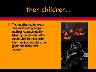 then children… The practice, which was referred to as "going a-souling" was eventually taken up by children who would visit the houses in their neighborhood and be given ale, food, and money.  