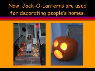 Now, Jack-O-Lanterns are used for decorating people’s homes. 