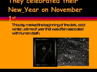 They celebrated their New   Year on November 1 st . This day marked the beginning of the dark, cold winter, a time of year that was often associated with human death.  