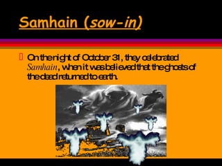 Samhain ( sow-in) On the night of October 31, they celebrated  Samhain , when it was believed that the ghosts of the dead returned to earth.  