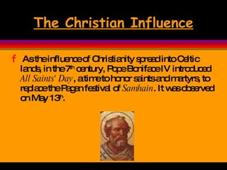 The Christian Influence As the influence of Christianity spread into Celtic lands, in the 7 th  century, Pope Boniface IV introduced  All Saints' Day , a time to honor saints and martyrs, to replace the Pagan festival of  Samhain . It was observed on May 13 th .  