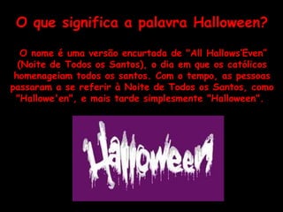 O que significa a palavra Halloween? O nome é uma versão encurtada de "All Hallows‘Even” (Noite de Todos os Santos), o dia em que os católicos homenageiam todos os santos. Com o tempo, as pessoas passaram a se referir à Noite de Todos os Santos, como "Hallowe'en", e mais tarde simplesmente "Halloween".  