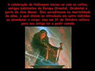 A celebração do Halloween iniciou-se com os celtas, antigos habitantes da Europa Oriental, Ocidental e parte da Ásia Menor. Eles acreditavam na imortalidade da alma, a qual diziam se introduzia em outro indivíduo ao abandonar o corpo; mas em 31 de Outubro voltava para seu antigo lar a pedir comida 
