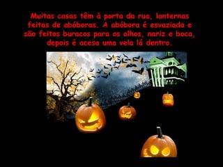 Muitas casas têm à porta da rua, lanternas feitas de abóboras. A abóbora é esvaziada e são feitos buracos para os olhos, nariz e boca, depois é acesa uma vela lá dentro. 