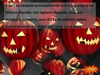 A vela na abóbora provavelmente tem a sua origem no
folclore irlandês. Um homem chamado Jack, um
alcoólatra grosseiro, num dia 31 de outubro bebeu
excessivamente e o diabo veio levar a sua alma.




                                                    7ºPCA
 