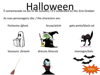 Halloween
É comemorado no dia 31 de outubro / It’s celebrated on the 31st October

As suas personagens são: / the characters are:

   Fantasma /ghost                bruxa/witch      gato preto/black cat




   Vassoura /broom         drácula /dracula            morcegos/bats




                                                                 7ºPCA
 