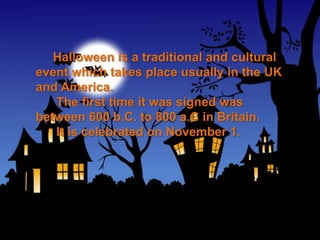 Halloween is a traditional and cultural
event which takes place usually in the UK
and America.
   The first time it was signed was
between 600 b.C. to 800 a.C in Britain.
   It is celebrated on November 1.
 